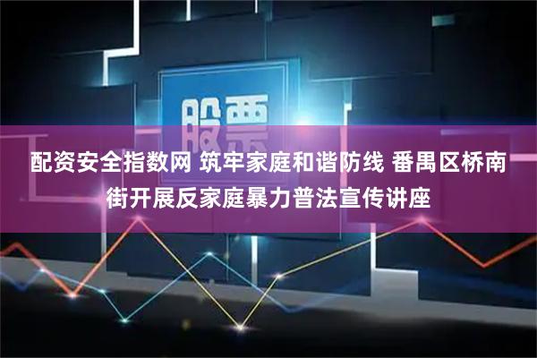配资安全指数网 筑牢家庭和谐防线 番禺区桥南街开展反家庭暴力普法宣传讲座