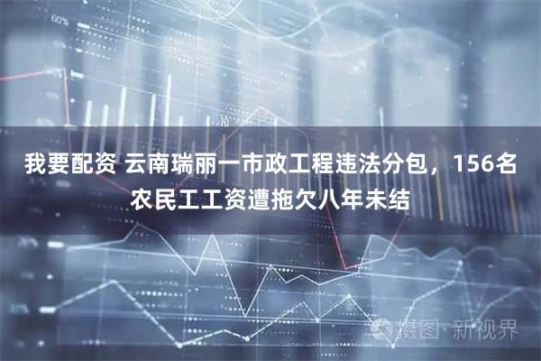 我要配资 云南瑞丽一市政工程违法分包，156名农民工工资遭拖欠八年未结
