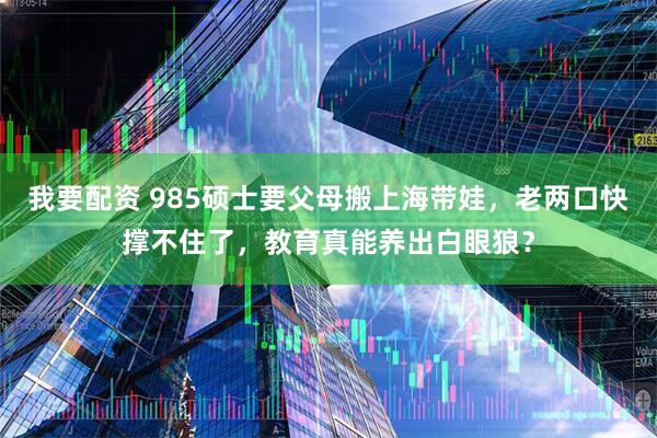 我要配资 985硕士要父母搬上海带娃，老两口快撑不住了，教育真能养出白眼狼？