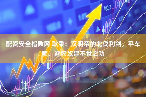 配资安全指数网 耿秉：汉明帝的北伐利剑，平车师、逐匈奴建不世之功