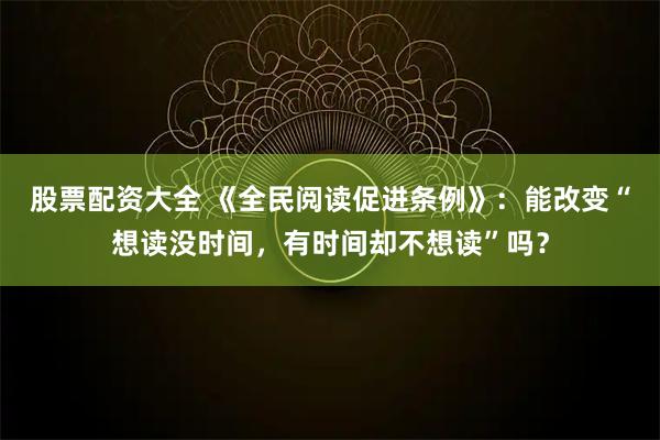 股票配资大全 《全民阅读促进条例》：能改变“想读没时间，有时间却不想读”吗？