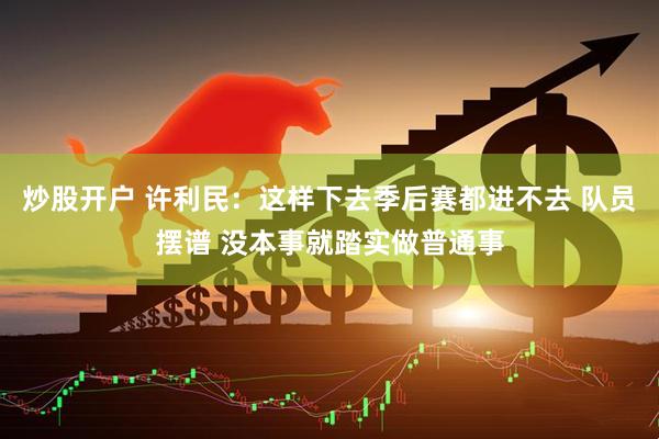 炒股开户 许利民：这样下去季后赛都进不去 队员摆谱 没本事就踏实做普通事