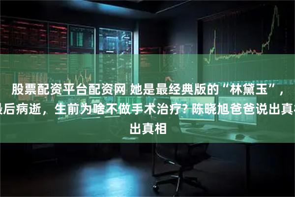 股票配资平台配资网 她是最经典版的“林黛玉”，最后病逝，生前为啥不做手术治疗? 陈晓旭爸爸说出真相