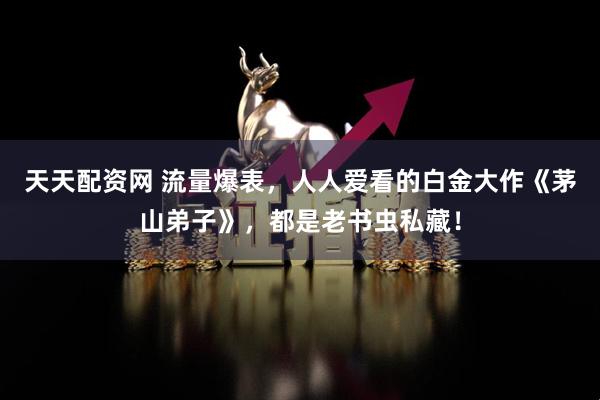 天天配资网 流量爆表，人人爱看的白金大作《茅山弟子》，都是老书虫私藏！