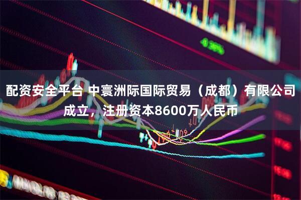 配资安全平台 中寰洲际国际贸易（成都）有限公司成立，注册资本8600万人民币