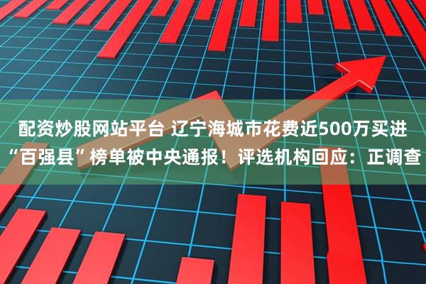 配资炒股网站平台 辽宁海城市花费近500万买进“百强县”榜单被中央通报！评选机构回应：正调查