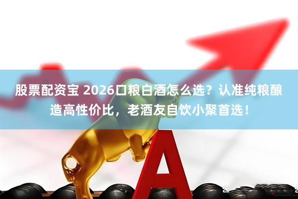 股票配资宝 2026口粮白酒怎么选？认准纯粮酿造高性价比，老酒友自饮小聚首选！