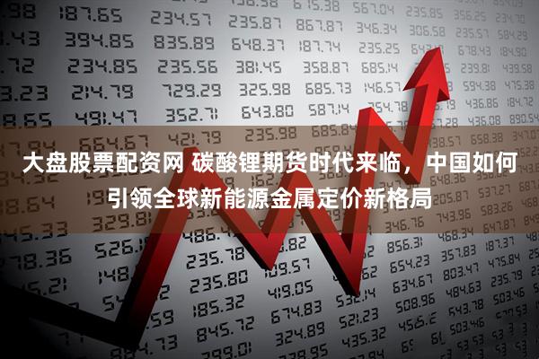 大盘股票配资网 碳酸锂期货时代来临，中国如何引领全球新能源金属定价新格局
