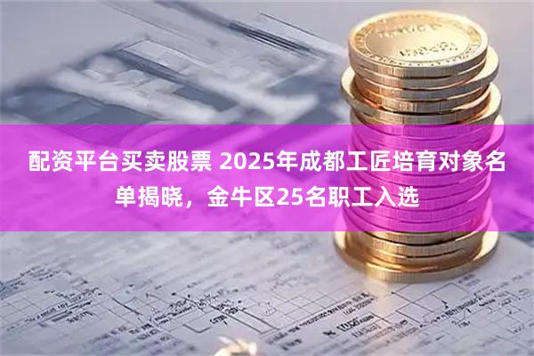 配资平台买卖股票 2025年成都工匠培育对象名单揭晓，金牛区25名职工入选