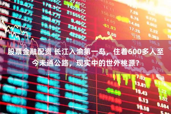 股票金融配资 长江入渝第一岛，住着600多人至今未通公路，现实中的世外桃源？