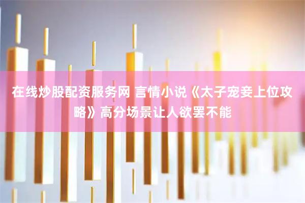 在线炒股配资服务网 言情小说《太子宠妾上位攻略》高分场景让人欲罢不能