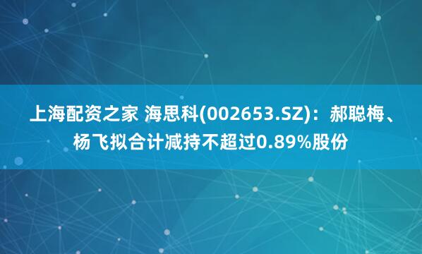 上海配资之家 海思科(002653.SZ)：郝聪梅、杨飞拟合计减持不超过0.89%股份