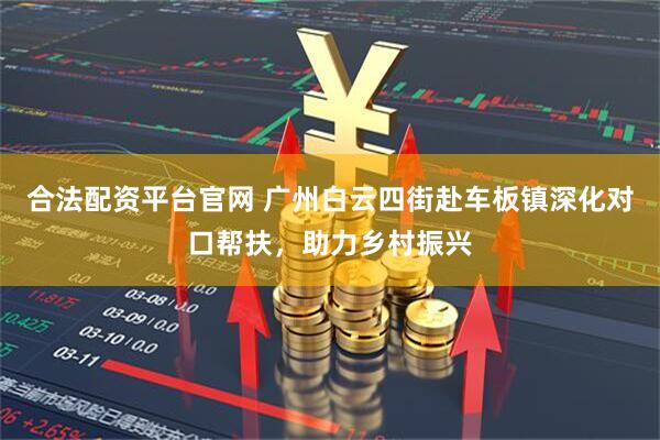 合法配资平台官网 广州白云四街赴车板镇深化对口帮扶，助力乡村振兴