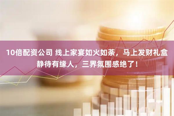 10倍配资公司 线上家宴如火如荼，马上发财礼盒静待有缘人，三界氛围感绝了！