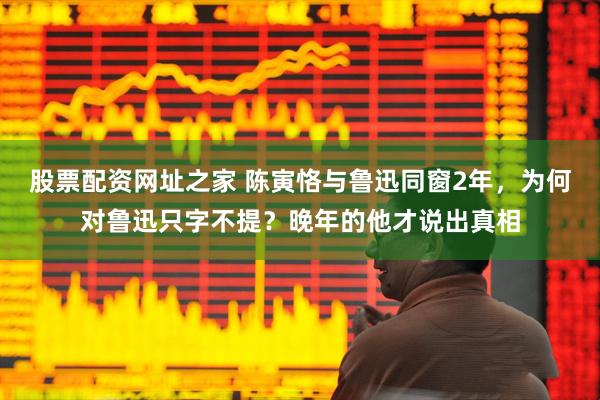 股票配资网址之家 陈寅恪与鲁迅同窗2年，为何对鲁迅只字不提？晚年的他才说出真相