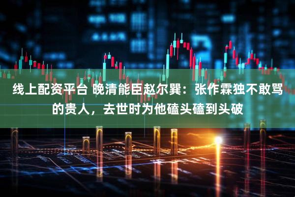 线上配资平台 晚清能臣赵尔巽：张作霖独不敢骂的贵人，去世时为他磕头磕到头破