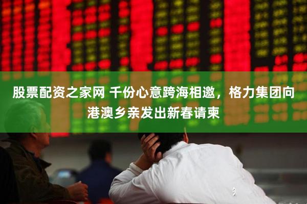 股票配资之家网 千份心意跨海相邀，格力集团向港澳乡亲发出新春请柬