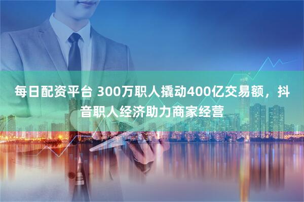 每日配资平台 300万职人撬动400亿交易额，抖音职人经济助力商家经营