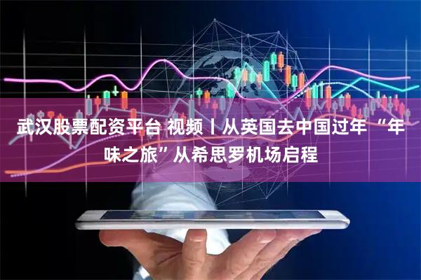 武汉股票配资平台 视频丨从英国去中国过年 “年味之旅”从希思罗机场启程