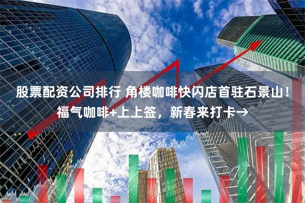 股票配资公司排行 角楼咖啡快闪店首驻石景山！福气咖啡+上上签，新春来打卡→