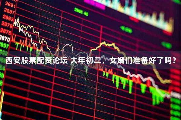西安股票配资论坛 大年初二，女婿们准备好了吗？
