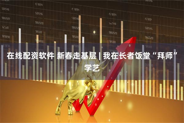 在线配资软件 新春走基层 | 我在长者饭堂“拜师”学艺
