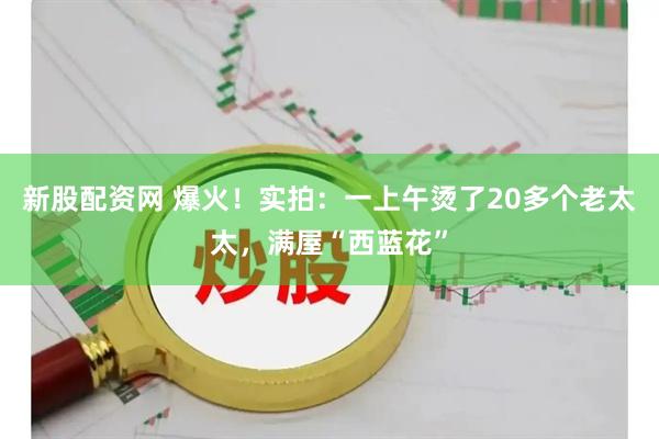 新股配资网 爆火！实拍：一上午烫了20多个老太太，满屋“西蓝花”