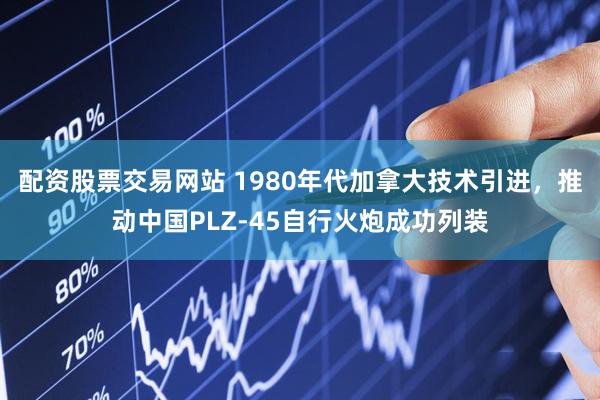 配资股票交易网站 1980年代加拿大技术引进，推动中国PLZ-45自行火炮成功列装
