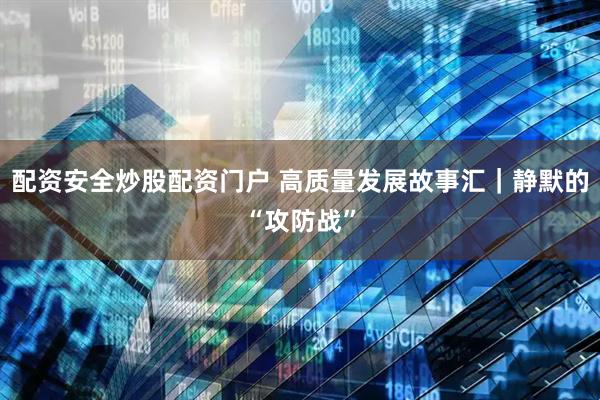 配资安全炒股配资门户 高质量发展故事汇｜静默的“攻防战”