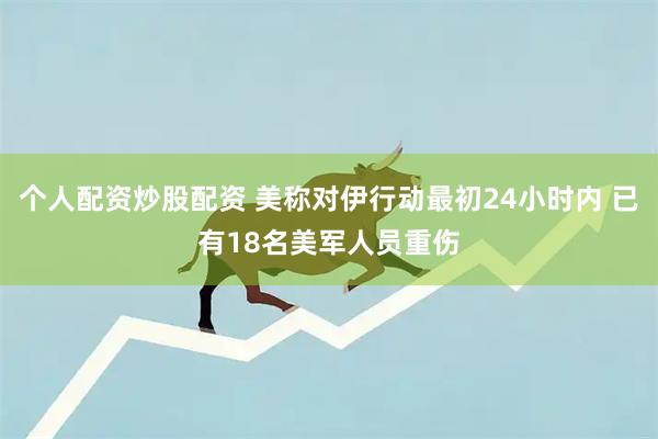 个人配资炒股配资 美称对伊行动最初24小时内 已有18名美军人员重伤
