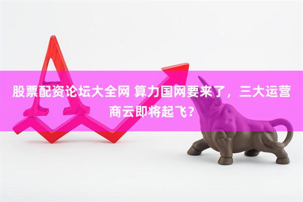 股票配资论坛大全网 算力国网要来了，三大运营商云即将起飞？