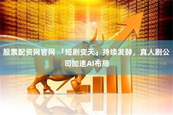 股票配资网官网 「短剧变天」持续发酵，真人剧公司加速AI布局