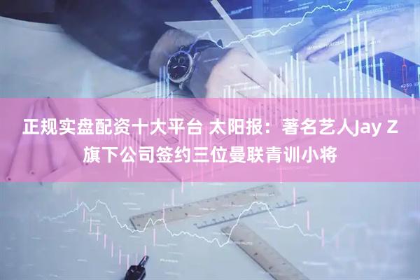 正规实盘配资十大平台 太阳报：著名艺人Jay Z旗下公司签约三位曼联青训小将