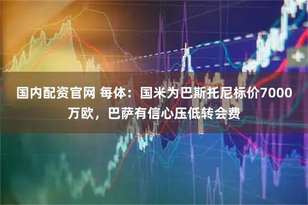 国内配资官网 每体：国米为巴斯托尼标价7000万欧，巴萨有信心压低转会费