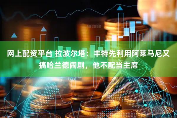 网上配资平台 拉波尔塔：丰特先利用阿莱马尼又搞哈兰德闹剧，他不配当主席