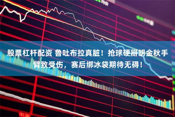 股票杠杆配资 鲁吐布拉真脏！抢球硬掰胡金秋手臂致受伤，赛后绑冰袋期待无碍！