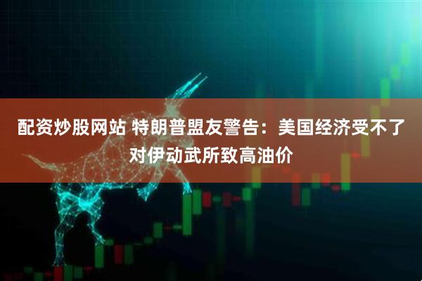 配资炒股网站 特朗普盟友警告：美国经济受不了对伊动武所致高油价