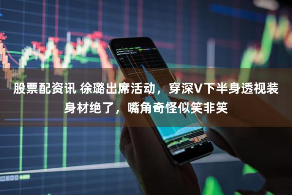股票配资讯 徐璐出席活动，穿深V下半身透视装身材绝了，嘴角奇怪似笑非笑