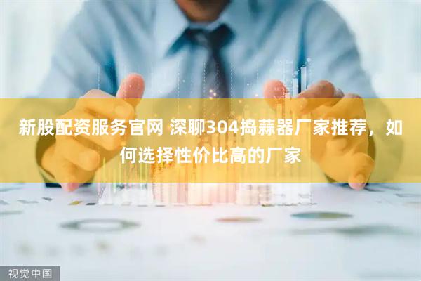 新股配资服务官网 深聊304捣蒜器厂家推荐，如何选择性价比高的厂家