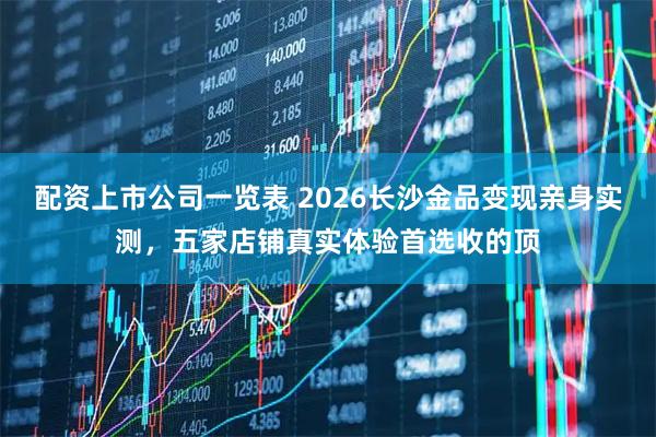 配资上市公司一览表 2026长沙金品变现亲身实测，五家店铺真实体验首选收的顶