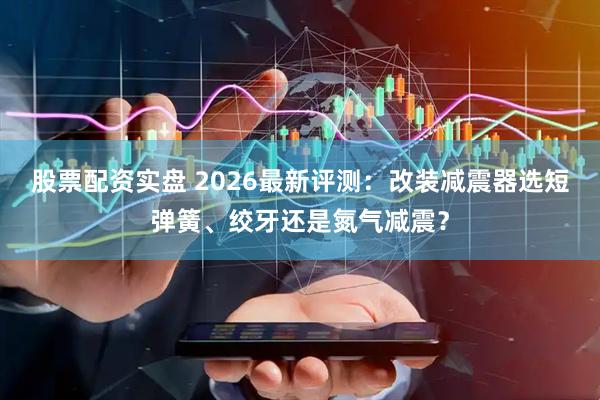 股票配资实盘 2026最新评测：改装减震器选短弹簧、绞牙还是氮气减震？