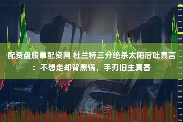 配资盘股票配资网 杜兰特三分绝杀太阳后吐真言：不想走却背黑锅，手刃旧主真香