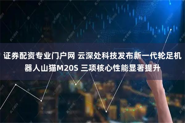 证券配资专业门户网 云深处科技发布新一代轮足机器人山猫M20S 三项核心性能显著提升