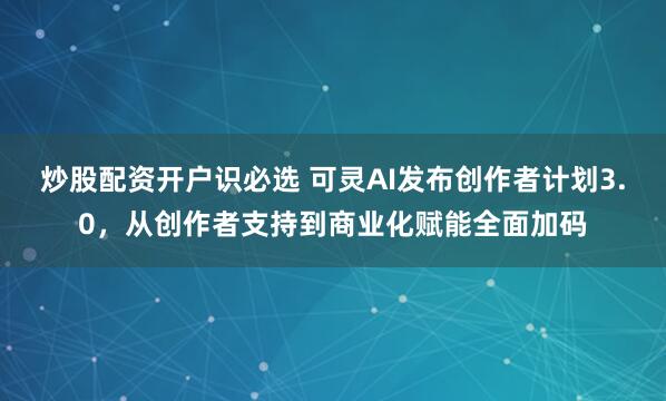 炒股配资开户识必选 可灵AI发布创作者计划3.0，从创作者支持到商业化赋能全面加码